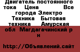 Двигатель постоянного тока. › Цена ­ 12 000 - Все города Электро-Техника » Бытовая техника   . Амурская обл.,Магдагачинский р-н